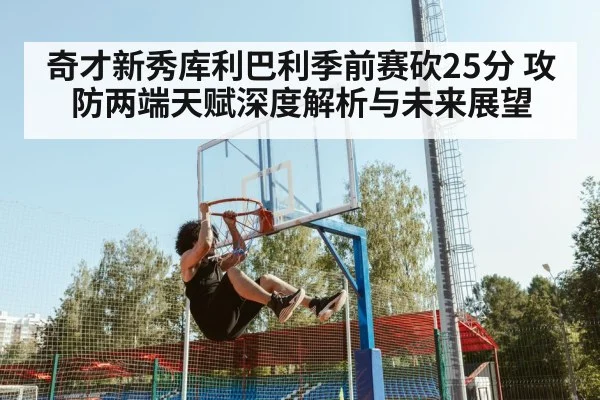 奇才新秀库利巴利季前赛砍25分 攻防两端天赋深度解析与未来展望