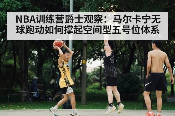 NBA训练营爵士观察：马尔卡宁无球跑动如何撑起空间型五号位体系