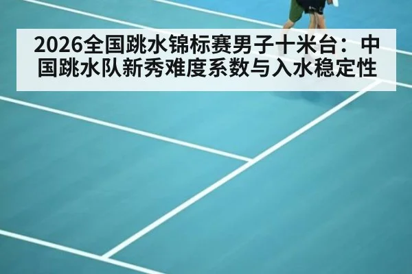 2026全国跳水锦标赛男子十米台：中国跳水队新秀难度系数与入水稳定性